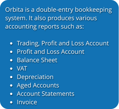 Orbita is a double-entry bookkeeping system. It also produces various  accounting reports such as:  •	Trading, Profit and Loss Account •	Profit and Loss Account •	Balance Sheet •	VAT •	Depreciation •	Aged Accounts •	Account Statements •	Invoice