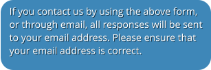 If you contact us by using the above form, or through email, all responses will be sent to your email address. Please ensure that your email address is correct.