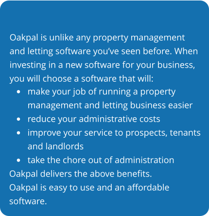 Oakpal is unlike any property management and letting software you’ve seen before. When investing in a new software for your business, you will choose a software that will: •	make your job of running a propertymanagement and letting business easier •	reduce your administrative costs •	improve your service to prospects, tenantsand landlords •	take the chore out of administration Oakpal delivers the above benefits. Oakpal is easy to use and an affordable software.