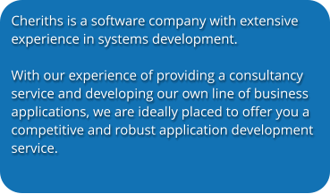 Cheriths is a software company with extensive experience in systems development.   With our experience of providing a consultancy service and developing our own line of business applications, we are ideally placed to offer you a competitive and robust application development service.