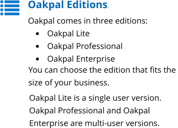 Oakpal Editions. Oakpal comes in three editions: •	Oakpal Lite •	Oakpal Professional •	Oakpal Enterprise You can choose the edition that fits the  size of your business. Oakpal Lite is a single user version. Oakpal Professional and Oakpal Enterprise are multi-user versions.