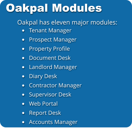 Oakpal Modules Oakpal has eleven major modules: •	Tenant Manager •	Prospect Manager •	Property Profile •	Document Desk •	Landlord Manager •	Diary Desk •	Contractor Manager •	Supervisor Desk •	Web Portal •	Report Desk •	Accounts Manager