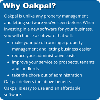 Oakpal is unlike any property management and letting software you’ve seen before. When investing in a new software for your business, you will choose a software that will:     •	make your job of running a propertymanagement and letting business easier •	reduce your administrative costs •	improve your service to prospects, tenantsand landlords •	take the chore out of administration Oakpal delivers the above benefits. Oakpal is easy to use and an affordable software. Why Oakpal?