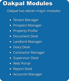 Oakpal Modules Oakpal has eleven major modules:  •	Tenant Manager •	Prospect Manager •	Property Profile •	Document Desk •	Landlord Manager •	Diary Desk •	Contractor Manager •	Supervisor Desk •	Web Portal •	Report Desk •	Accounts Manager