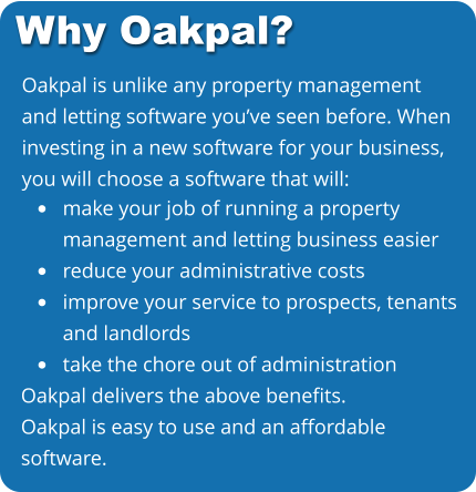 Oakpal is unlike any property management and letting software you’ve seen before. When investing in a new software for your business, you will choose a software that will: •	make your job of running a propertymanagement and letting business easier •	reduce your administrative costs •	improve your service to prospects, tenantsand landlords •	take the chore out of administration Oakpal delivers the above benefits. Oakpal is easy to use and an affordable software. Why Oakpal?