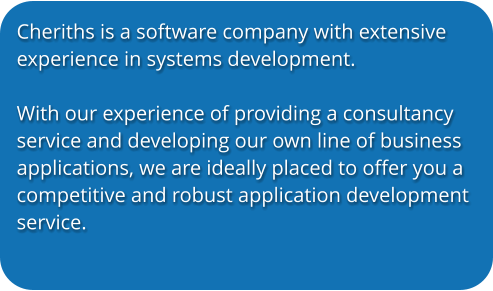 Cheriths is a software company with extensive experience in systems development.   With our experience of providing a consultancy service and developing our own line of business applications, we are ideally placed to offer you a competitive and robust application development service.
